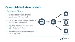 Consolidated view of data
● Connect to multiple different
databases with one tool
● Organized tables, views, functions
and stored procedures
● Intuitive interface for user and
object administration
● Cross-Database maintenance and
data migration
Advanced Clients
 