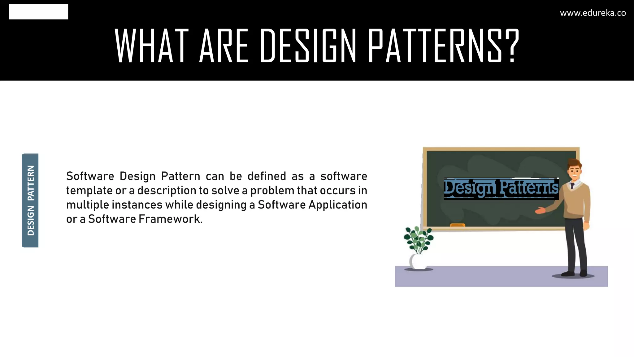 WHAT ARE DESIGN PATTERNS?
Software Design Pattern can be defined as a software
template or a description to solve a problem that occurs in
multiple instances while designing a Software Application
or a Software Framework.
DESIGNPATTERN
www.edureka.co
 