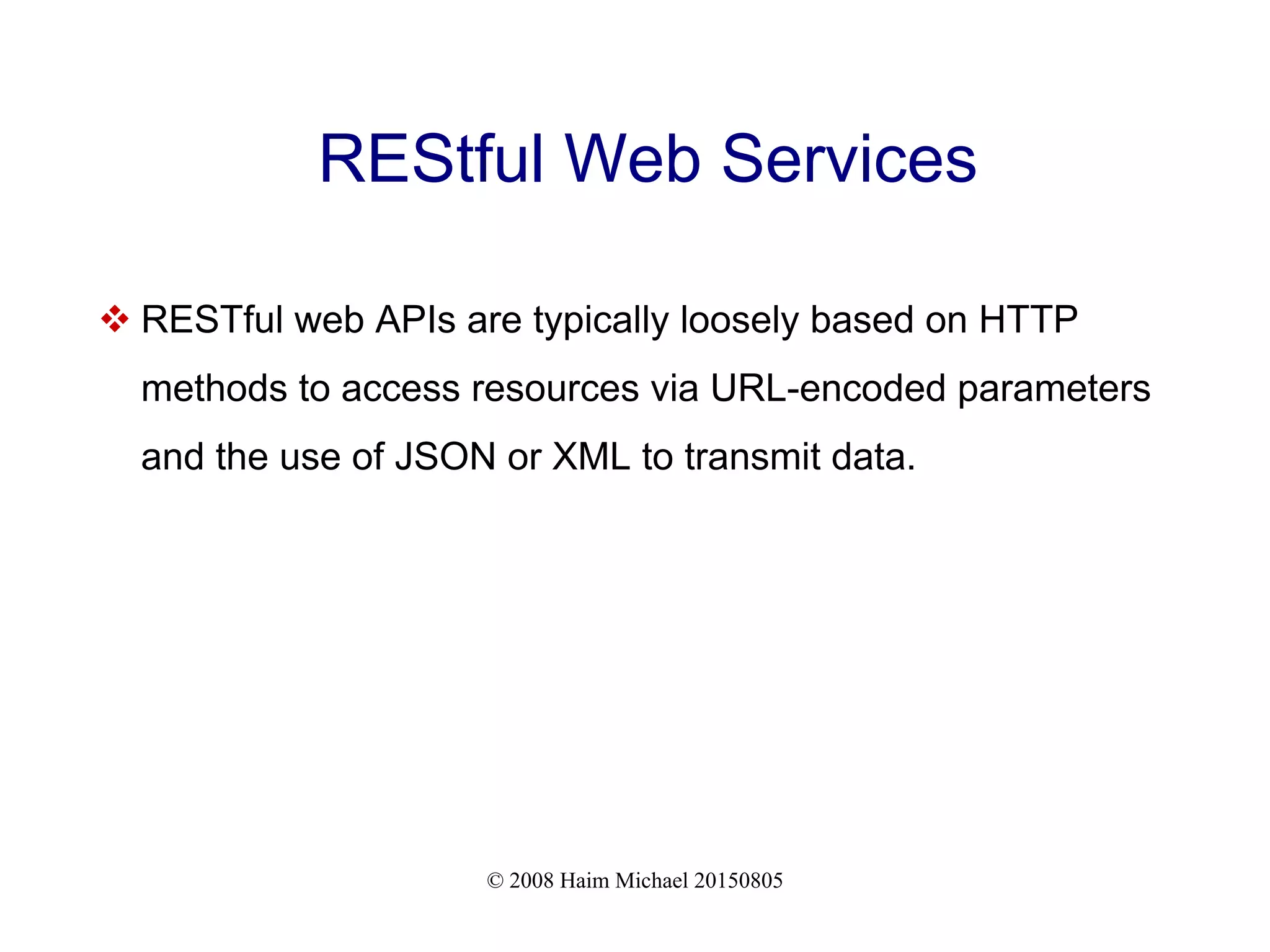 © 2008 Haim Michael 20150805
REStful Web Services
 RESTful web APIs are typically loosely based on HTTP
methods to access resources via URL-encoded parameters
and the use of JSON or XML to transmit data.
 