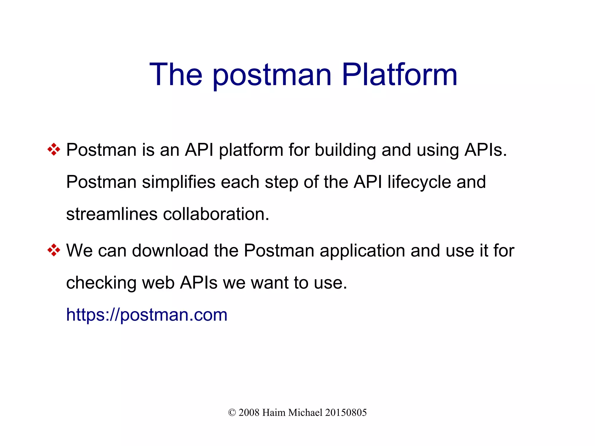 © 2008 Haim Michael 20150805
The postman Platform
 Postman is an API platform for building and using APIs.
Postman simplifies each step of the API lifecycle and
streamlines collaboration.
 We can download the Postman application and use it for
checking web APIs we want to use.
https://postman.com
 