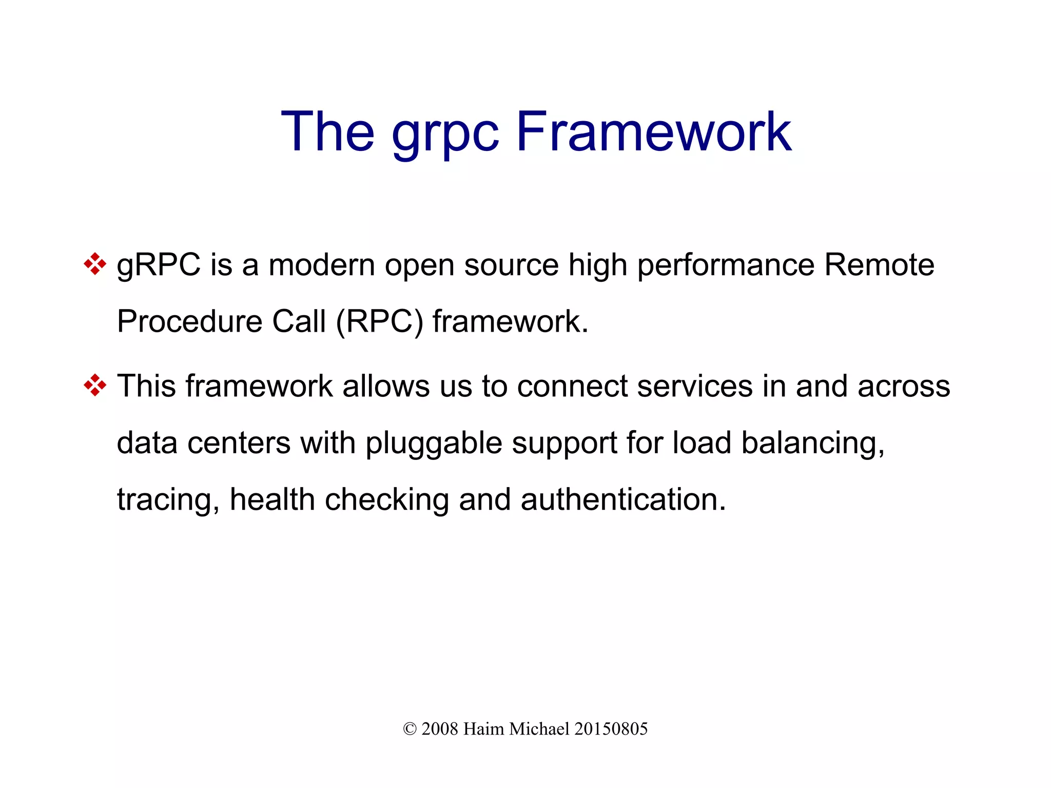 © 2008 Haim Michael 20150805
The grpc Framework
 gRPC is a modern open source high performance Remote
Procedure Call (RPC) framework.
 This framework allows us to connect services in and across
data centers with pluggable support for load balancing,
tracing, health checking and authentication.
 
