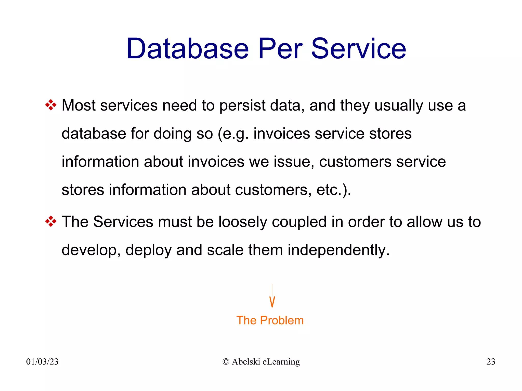 01/03/23 © Abelski eLearning 23
Database Per Service
 Most services need to persist data, and they usually use a
database for doing so (e.g. invoices service stores
information about invoices we issue, customers service
stores information about customers, etc.).
 The Services must be loosely coupled in order to allow us to
develop, deploy and scale them independently.
The Problem
 