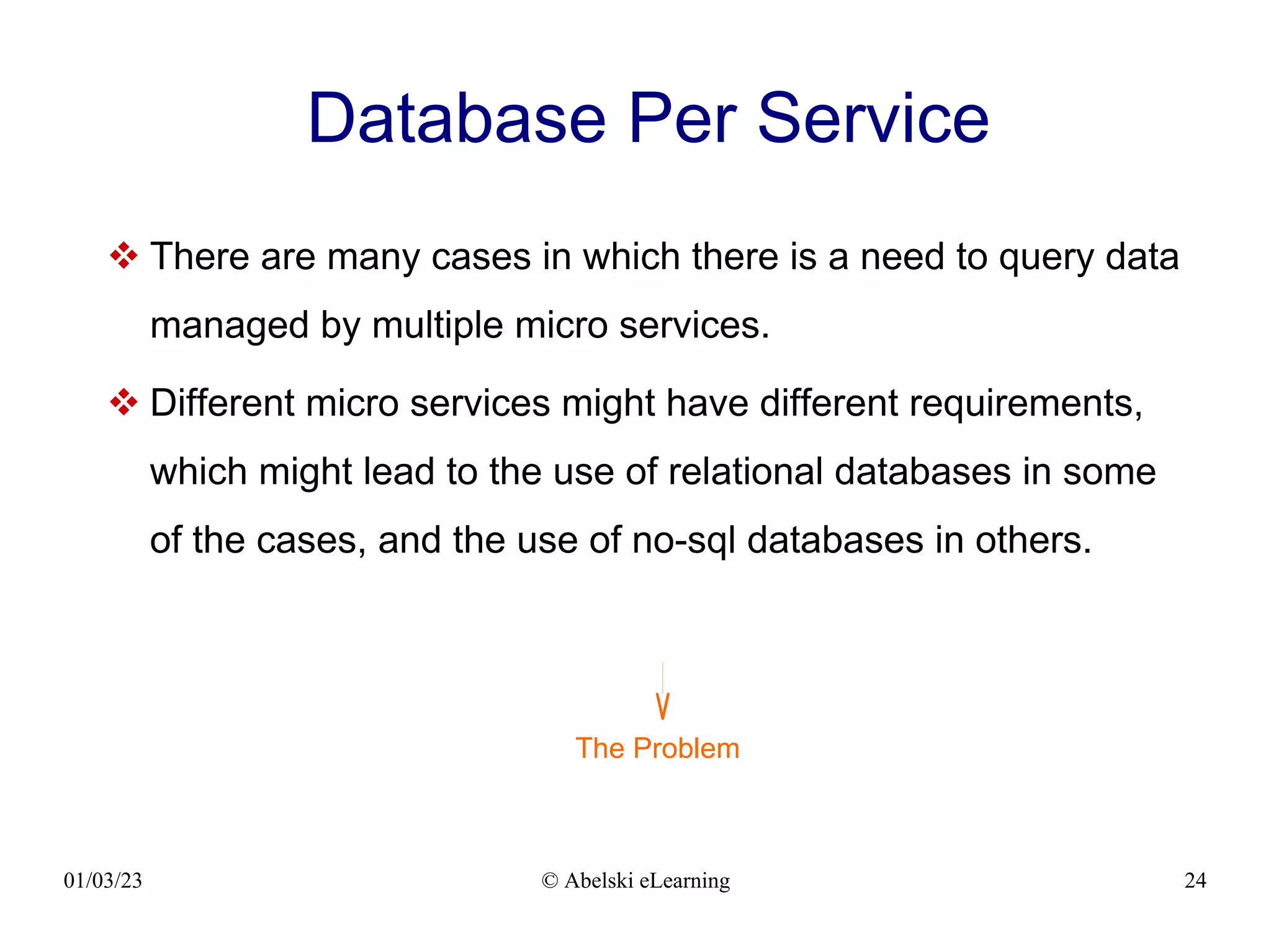 01/03/23 © Abelski eLearning 24
Database Per Service
 There are many cases in which there is a need to query data
managed by multiple micro services.
 Different micro services might have different requirements,
which might lead to the use of relational databases in some
of the cases, and the use of no-sql databases in others.
The Problem
 