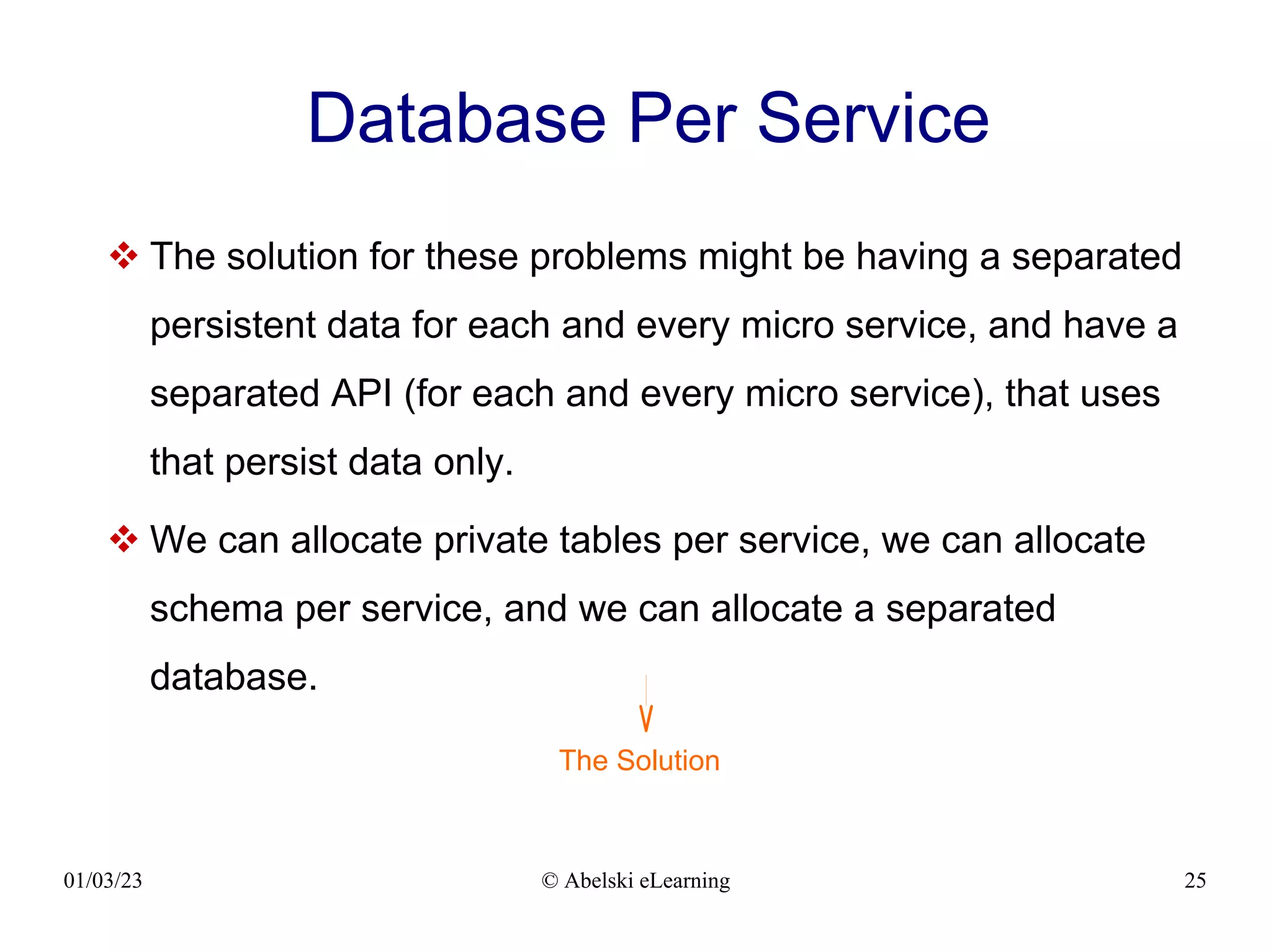 01/03/23 © Abelski eLearning 25
Database Per Service
 The solution for these problems might be having a separated
persistent data for each and every micro service, and have a
separated API (for each and every micro service), that uses
that persist data only.
 We can allocate private tables per service, we can allocate
schema per service, and we can allocate a separated
database.
The Solution
 