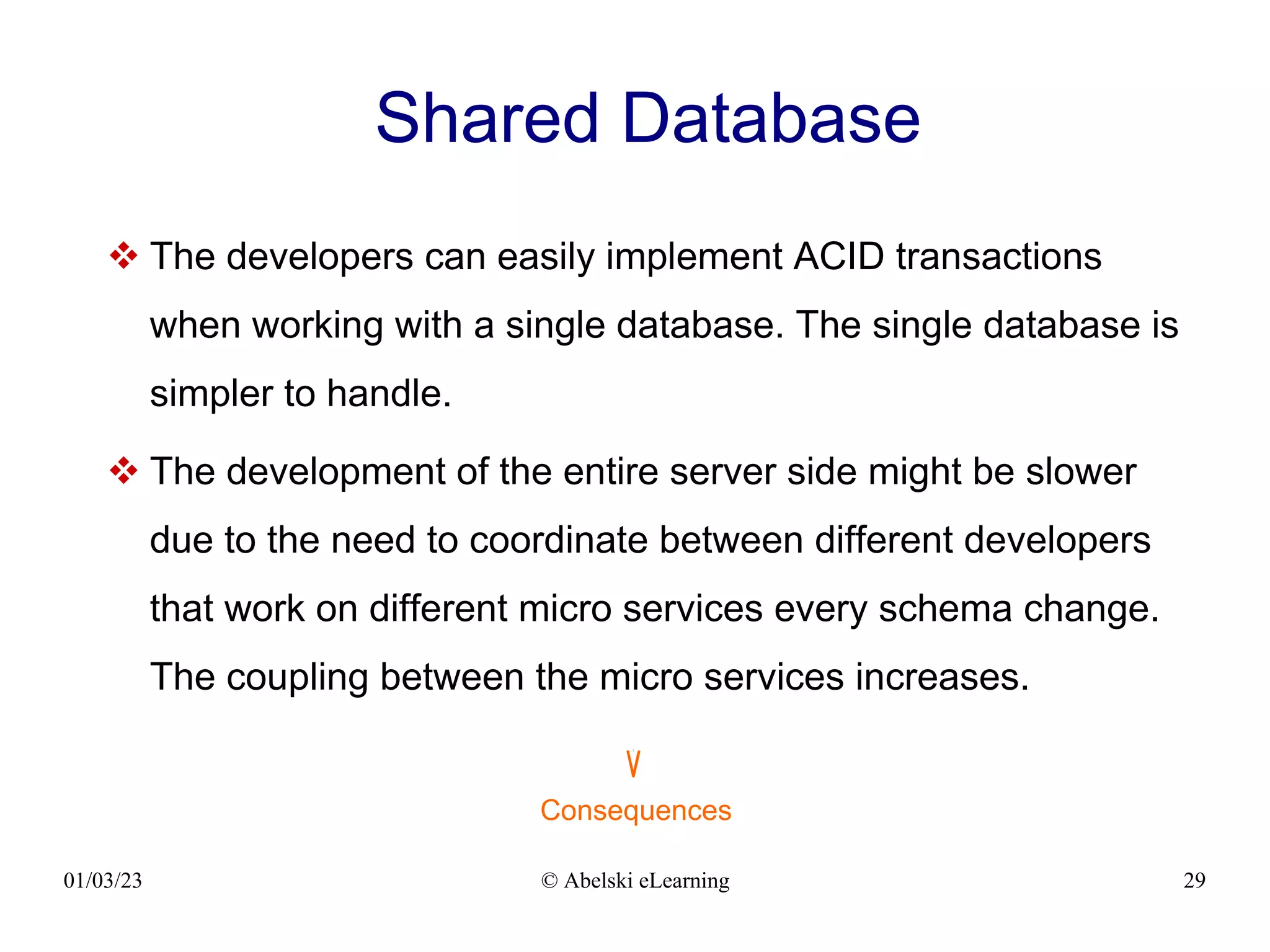 01/03/23 © Abelski eLearning 29
Shared Database
 The developers can easily implement ACID transactions
when working with a single database. The single database is
simpler to handle.
 The development of the entire server side might be slower
due to the need to coordinate between different developers
that work on different micro services every schema change.
The coupling between the micro services increases.
Consequences
 