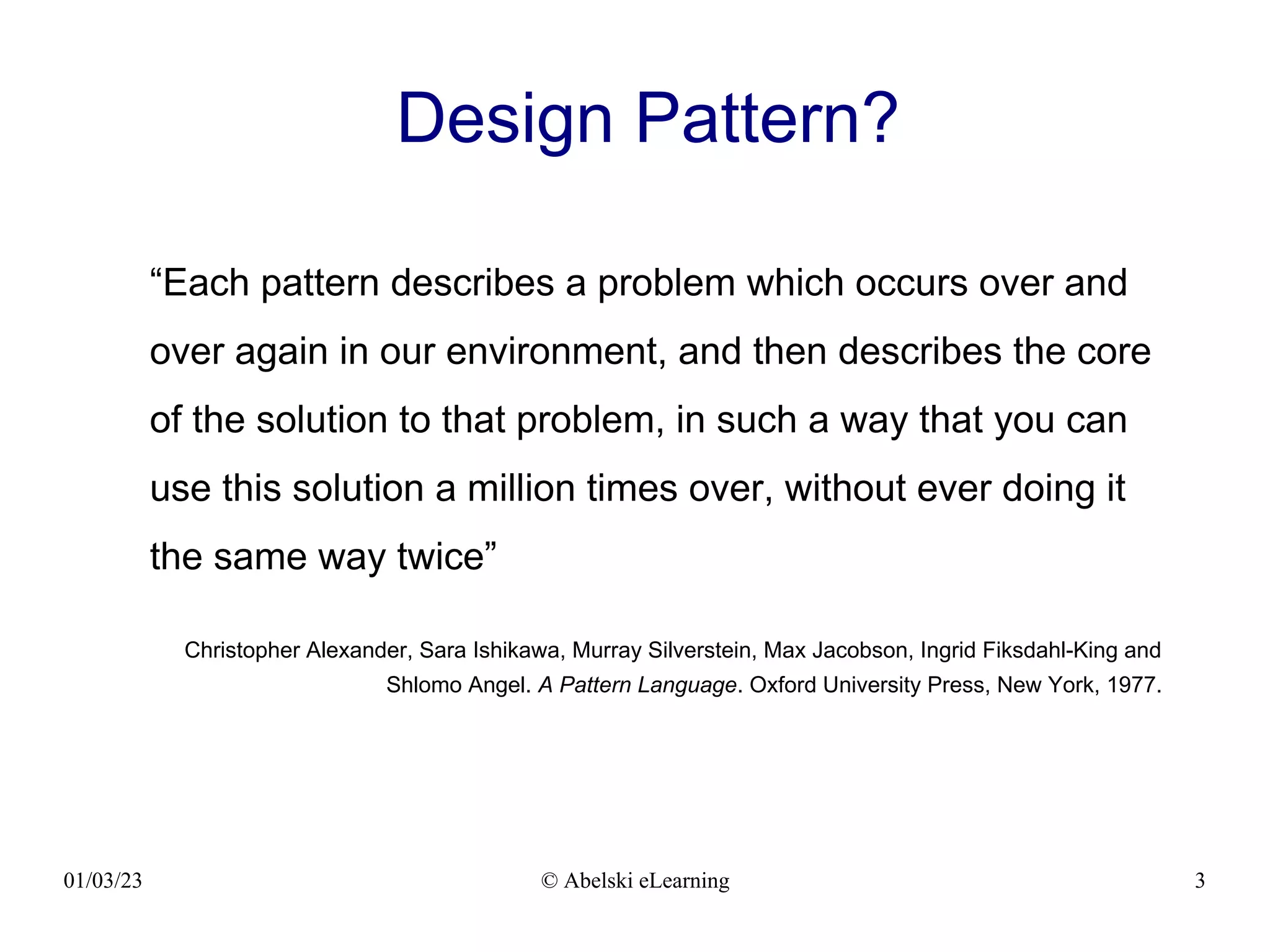 01/03/23 © Abelski eLearning 3
Design Pattern?
“Each pattern describes a problem which occurs over and
over again in our environment, and then describes the core
of the solution to that problem, in such a way that you can
use this solution a million times over, without ever doing it
the same way twice”
Christopher Alexander, Sara Ishikawa, Murray Silverstein, Max Jacobson, Ingrid Fiksdahl-King and
Shlomo Angel. A Pattern Language. Oxford University Press, New York, 1977.
 