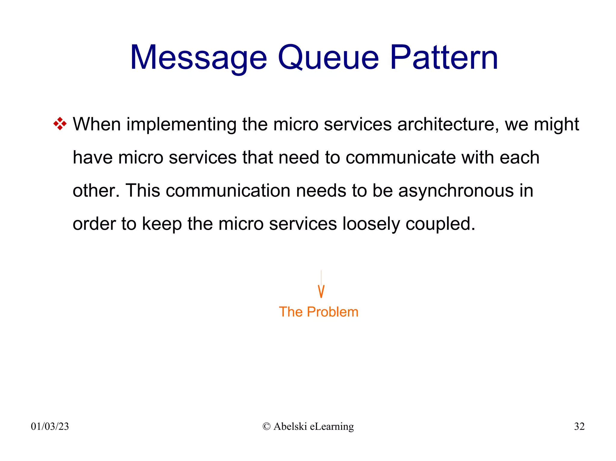 01/03/23 © Abelski eLearning 32
Message Queue Pattern
 When implementing the micro services architecture, we might
have micro services that need to communicate with each
other. This communication needs to be asynchronous in
order to keep the micro services loosely coupled.
The Problem
 