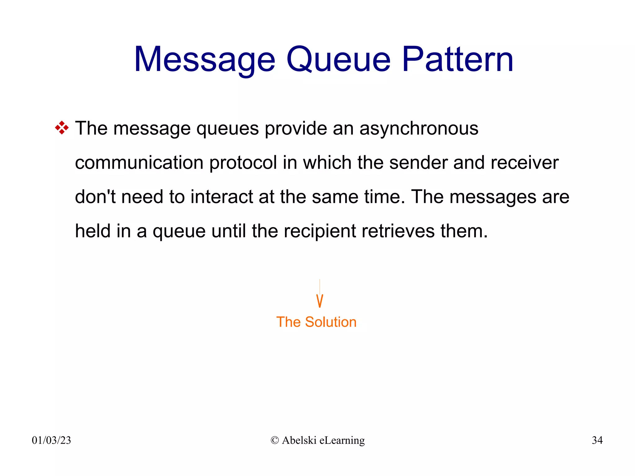 01/03/23 © Abelski eLearning 34
Message Queue Pattern
 The message queues provide an asynchronous
communication protocol in which the sender and receiver
don't need to interact at the same time. The messages are
held in a queue until the recipient retrieves them.
The Solution
 