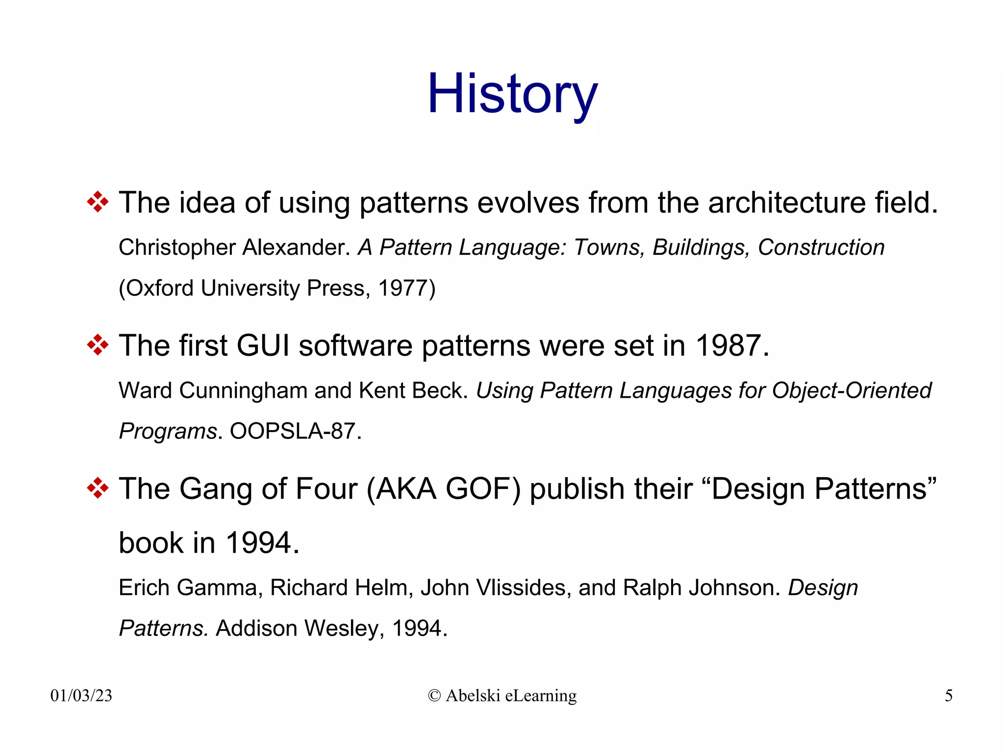 01/03/23 © Abelski eLearning 5
History
 The idea of using patterns evolves from the architecture field.
Christopher Alexander. A Pattern Language: Towns, Buildings, Construction
(Oxford University Press, 1977)
 The first GUI software patterns were set in 1987.
Ward Cunningham and Kent Beck. Using Pattern Languages for Object-Oriented
Programs. OOPSLA-87.
 The Gang of Four (AKA GOF) publish their “Design Patterns”
book in 1994.
Erich Gamma, Richard Helm, John Vlissides, and Ralph Johnson. Design
Patterns. Addison Wesley, 1994.
 