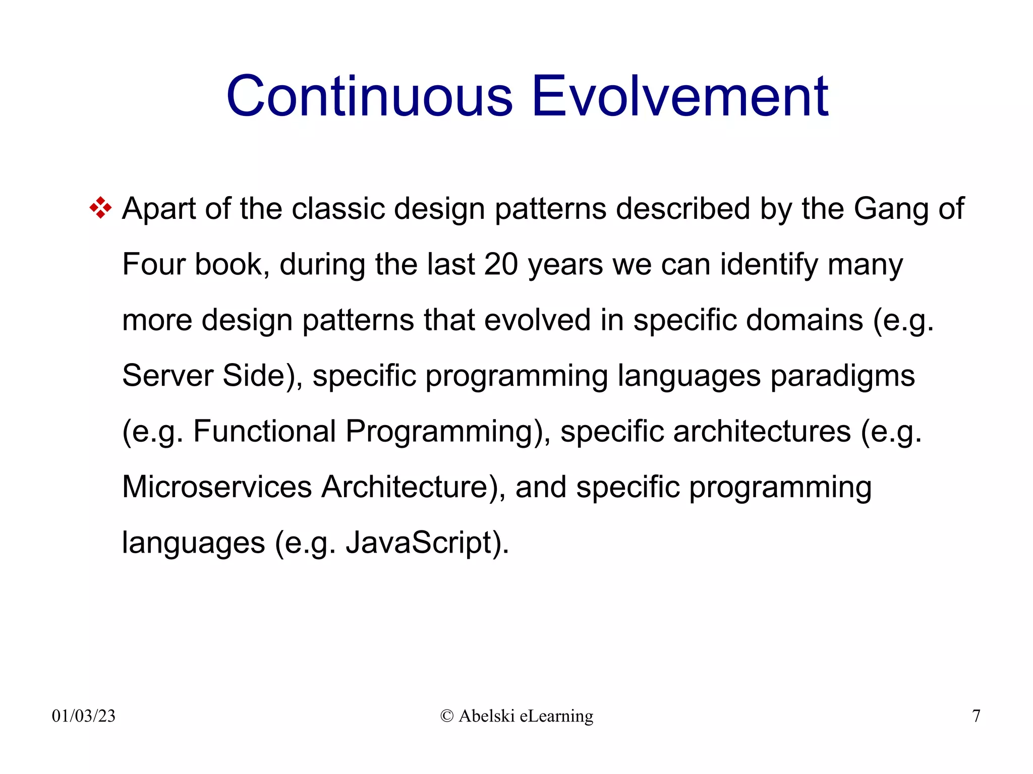 01/03/23 © Abelski eLearning 7
Continuous Evolvement
 Apart of the classic design patterns described by the Gang of
Four book, during the last 20 years we can identify many
more design patterns that evolved in specific domains (e.g.
Server Side), specific programming languages paradigms
(e.g. Functional Programming), specific architectures (e.g.
Microservices Architecture), and specific programming
languages (e.g. JavaScript).
 