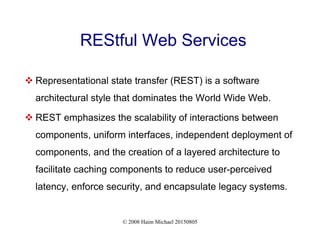 © 2008 Haim Michael 20150805
REStful Web Services
 Representational state transfer (REST) is a software
architectural style that dominates the World Wide Web.
 REST emphasizes the scalability of interactions between
components, uniform interfaces, independent deployment of
components, and the creation of a layered architecture to
facilitate caching components to reduce user-perceived
latency, enforce security, and encapsulate legacy systems.
 
