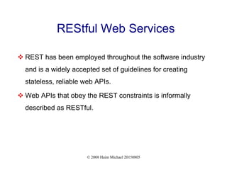 © 2008 Haim Michael 20150805
REStful Web Services
 REST has been employed throughout the software industry
and is a widely accepted set of guidelines for creating
stateless, reliable web APIs.
 Web APIs that obey the REST constraints is informally
described as RESTful.
 