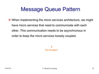 01/03/23 © Abelski eLearning 32
Message Queue Pattern
 When implementing the micro services architecture, we might
have micro services that need to communicate with each
other. This communication needs to be asynchronous in
order to keep the micro services loosely coupled.
The Problem
 