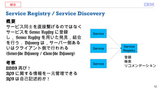 Service Registry / Service Discovery
概要
サービス同士を直接繋げるのではなく
サービスを Service Registry に登録
し， Service Registry を用いた発見，結合
を行う． Discovery は，サーバー側ある
いはクライアント側で行われる
(Server-side Discovery / Client-side Discovery)
考察
UDDI 再び ?
API に関する情報を一元管理できる
API は自己記述的か ?
12
Service
Service
Service
Registry
Service
登録
検索
リコメンデーション
結合
 