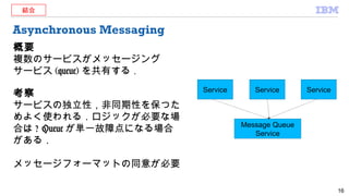 Asynchronous Messaging
概要
複数のサービスがメッセージング
サービス (queue) を共有する．
考察
サービスの独立性，非同期性を保つた
めよく使われる．ロジックが必要な場
合は ? Queue が単一故障点になる場合
がある．
メッセージフォーマットの同意が必要
16
Service Service Service
Message Queue
Service
結合
 