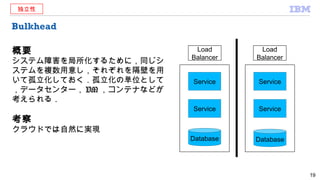 Bulkhead
概要
システム障害を局所化するために，同じシ
ステムを複数用意し，それぞれを隔壁を用
いて孤立化しておく．孤立化の単位として
，データセンター， VM ，コンテナなどが
考えられる．
考察
クラウドでは自然に実現
19
Service
Service
Service
Service
Load
Balancer
Database Database
Load
Balancer
独立性
 