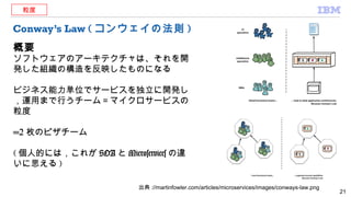 Conway’s Law ( コンウェイの法則 )
概要
ソフトウェアのアーキテクチャは、それを開
発した組織の構造を反映したものになる
ビジネス能力単位でサービスを独立に開発し
，運用まで行うチーム＝マイクロサービスの
粒度
=2 枚のピザチーム
( 個人的には，これが SOA と Microservices の違
いに思える )
21
粒度
出典 ://martinfowler.com/articles/microservices/images/conways-law.png
 