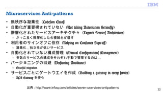 Microservices Anti-patterns
• 無秩序な凝集性 (Cohesion Chaos)
• 自動化が重要視されていない (Not taking Automation Seriously)
• 階層化されたサービスアーキテクチャ (Layered Services Architecture)
– かっこ良く階層化したら複雑さが増す
• 利用者のサインオフに依存 (Relying on Consumer Sign-off)
– 凝集化，独立性が低いサービス
• 自動化されていない構成管理 (Manual Configurations Management)
– …多数のサービスの構成をそれぞれ手動で管理するのは
• バージョニングの回避 (Versioning Avoidance)
– Graceful migration
• サービスごとにゲートウエイを作成 (Building a gateway in every service)
– API Gateway を使う
22
出典 : http://www.infoq.com/articles/seven-uservices-antipatterns
 