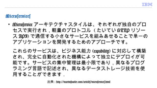 Microservices
• Microservice アーキテクチャスタイルは、それぞれが独自のプロ
セスで実行され，軽量のプロトコル ( たいてい HTTP リソー
ス API) で通信する小さなサービスを組みあせることで単一の
アプリケーションを開発するためのアプローチです。
　
これらのサービスは、ビジネス能力 (capability) に対応して構築
され、完全に自動化された機構によって独立にデプロイが可
能です。サービスの集中管理は最小限であり，異なるプログ
ラミング言語で記述され、異なるデータストレージ技術を使
用することができます．
出典 : http://martinfowler.com/articles/microservices.html
 