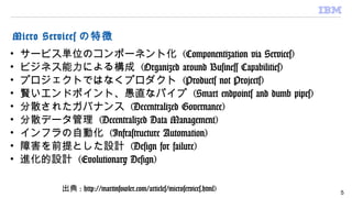 Micro Services の特徴
• サービス単位のコンポーネント化 (Componentization via Services)
• ビジネス能力による構成 (Organized around Business Capabilities)
• プロジェクトではなくプロダクト (Products not Projects)
• 賢いエンドポイント、愚直なパイプ (Smart endpoints and dumb pipes)
• 分散されたガバナンス (Decentralized Governance)
• 分散データ管理 (Decentralized Data Management)
• インフラの自動化 (Infrastructure Automation)
• 障害を前提とした設計 (Design for failure)
• 進化的設計 (Evolutionary Design)
出典 : http://martinfowler.com/articles/microservices.html) 5
 