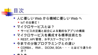 目次
 人に優しい Web から機械に優しい Web へ
 IoT の出番だ！
 マイクロサービスとは？
 サービスの定義と結合による動的なアプリの構築
 マイクロサービスを構成する標準技術たち
 REST, API 管理 , 水平スケーラビリティ
 今までの分散プログラミングとの違い
 CORBA 、 RMI 、 DCOM, SOA ・・・とはどう違うの
か ?
 