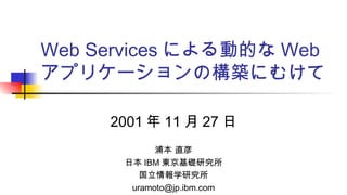 Web Services による動的な Web
アプリケーションの構築にむけて
2001 年 11 月 27 日
浦本 直彦
日本 IBM 東京基礎研究所
国立情報学研究所
uramoto@jp.ibm.com
 