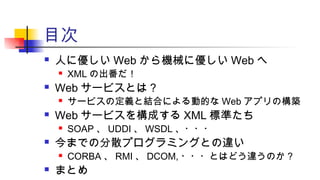 目次
 人に優しい Web から機械に優しい Web へ
 XML の出番だ！
 Web サービスとは？
 サービスの定義と結合による動的な Web アプリの構築
 Web サービスを構成する XML 標準たち
 SOAP 、 UDDI 、 WSDL 、・・・
 今までの分散プログラミングとの違い
 CORBA 、 RMI 、 DCOM, ・・・とはどう違うのか ?
 まとめ
 