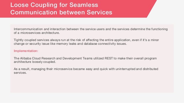 Intercommunication and interaction between the service users and the services determine the functioning
of a microservices architecture.
Tightly coupled services always run at the risk of affecting the entire application, even if it’s a minor
change or security issue like memory leaks and database connectivity issues.
Implementation:
The Alibaba Cloud Research and Development Teams utilized REST to make their overall program
architecture loosely coupled.
As a result, managing their microservice became easy and quick with uninterrupted and distributed
services.
Loose Coupling for Seamless
Communication between Services
 