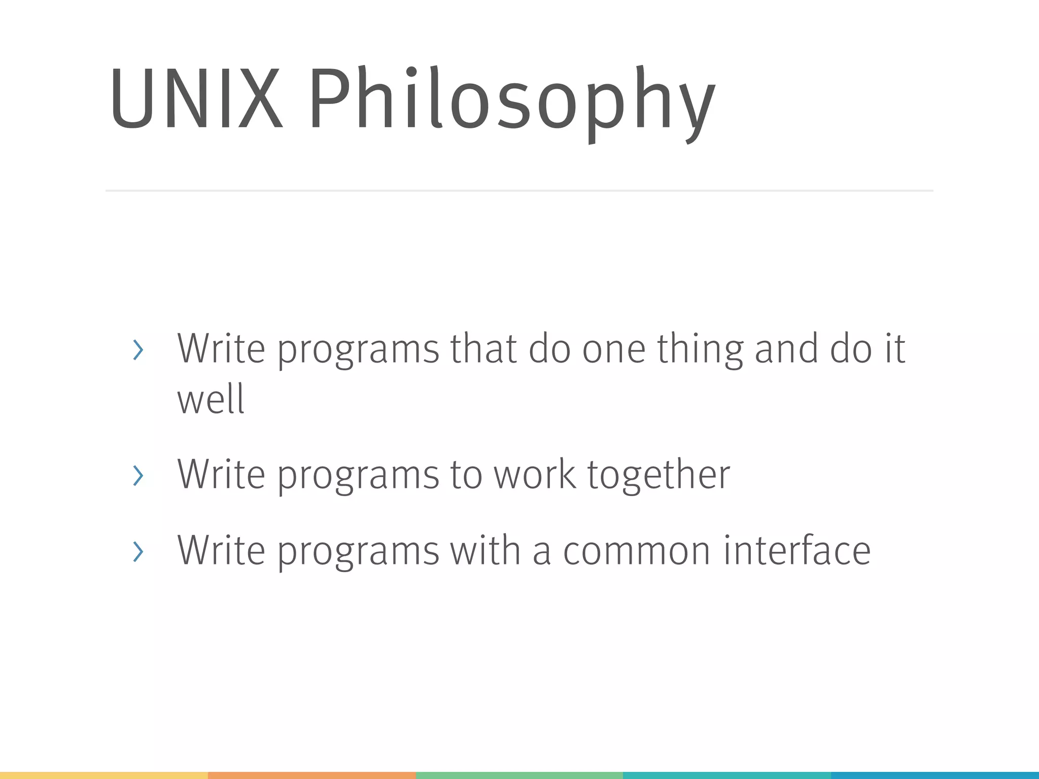 UNIX Philosophy
> Write programs that do one thing and do it
well
> Write programs to work together
> Write programs with a common interface
 