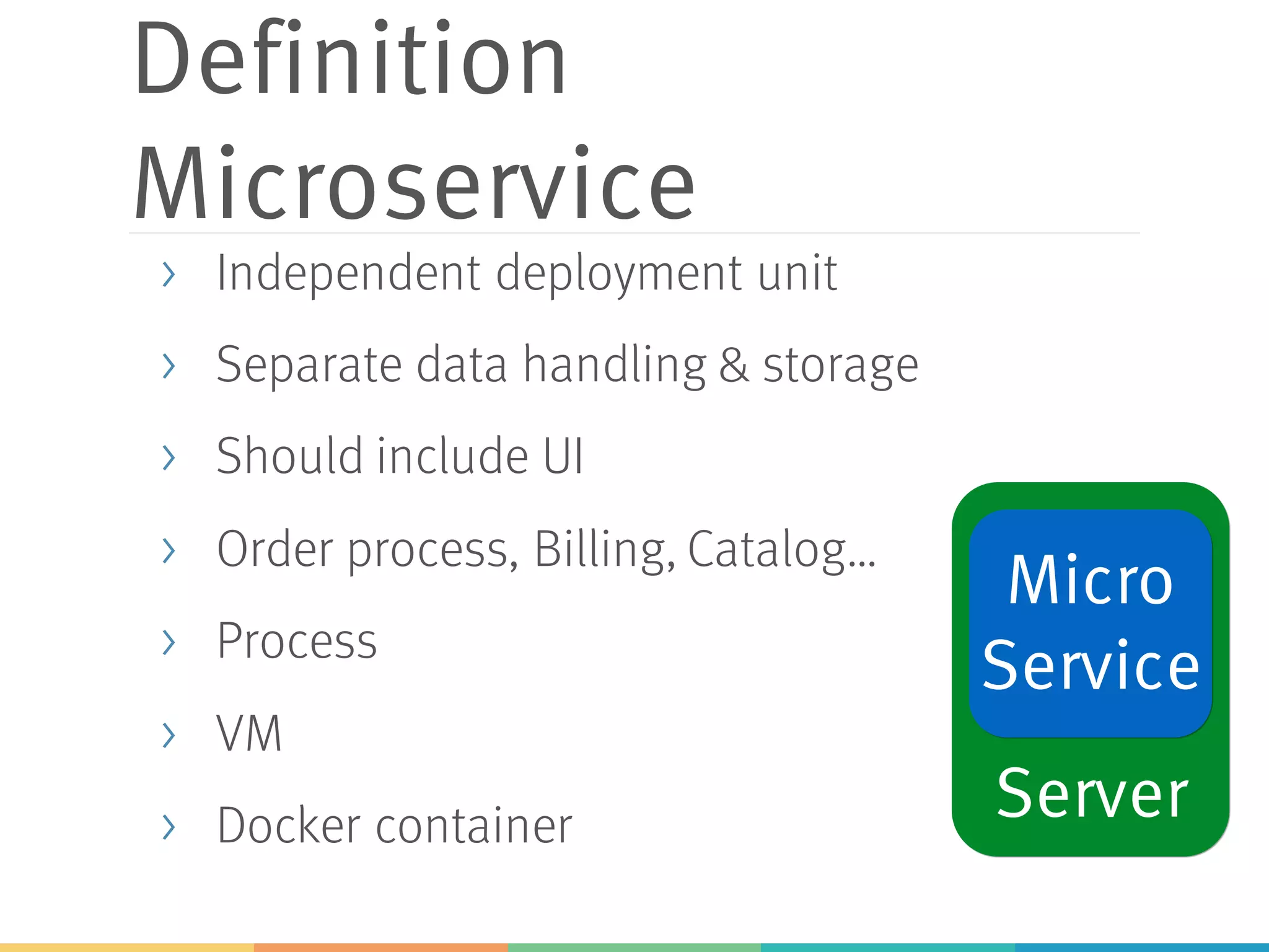 Definition
Microservice
> Independent deployment unit
> Separate data handling & storage
> Should include UI
> Order process, Billing, Catalog…
> Process
> VM
> Docker container Server
Micro
Service
 
