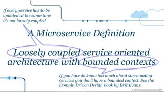 마이크로서비스의 정의(2)
A Microservice Definition
!
Loosely coupled service oriented
architecture with bounded contexts
If every service has to be
updated at the same time
it’s not loosely coupled
If you have to know too much about surrounding
services you don’t have a bounded context. See the
Domain Driven Design book by Eric Evans.
© Adrian Crockford, DockerCon 2014
 