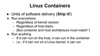 Linux Containers
● Units of software delivery (Ship it!)
● Run everywhere
- Regardless of kernel version
- Regardless of host distro
- (But container and host architecture must match*)
● Run anything
- If it can run on the host, it can run in the container
- i.e., if it can run on a Linux kernel, it can run
 