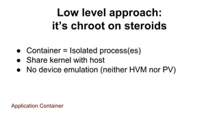 Low level approach:
it’s chroot on steroids
● Container = Isolated process(es)
● Share kernel with host
● No device emulation (neither HVM nor PV)
Application Container
 
