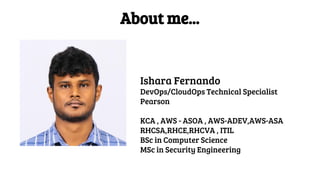 About me...
Ishara Fernando
DevOps/CloudOps Technical Specialist
Pearson
KCA , AWS - ASOA , AWS-ADEV,AWS-ASA
RHCSA,RHCE,RHCVA , ITIL
BSc in Computer Science
MSc in Security Engineering
 