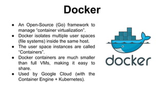 ● An Open-Source (Go) framework to
manage “container virtualization”.
● Docker isolates multiple user spaces
(file systems) inside the same host.
● The user space instances are called
“Containers”.
● Docker containers are much smaller
than full VMs, making it easy to
share.
● Used by Google Cloud (with the
Container Engine + Kubernetes).
Docker
 