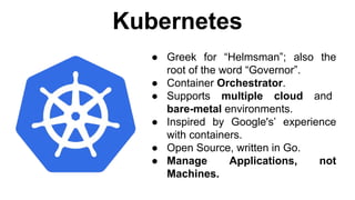 Kubernetes
● Greek for “Helmsman”; also the
root of the word “Governor”.
● Container Orchestrator.
● Supports multiple cloud and
bare-metal environments.
● Inspired by Google's’ experience
with containers.
● Open Source, written in Go.
● Manage Applications, not
Machines.
 