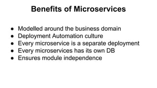 Benefits of Microservices
● Modelled around the business domain
● Deployment Automation culture
● Every microservice is a separate deployment
● Every microservices has its own DB
● Ensures module independence
 