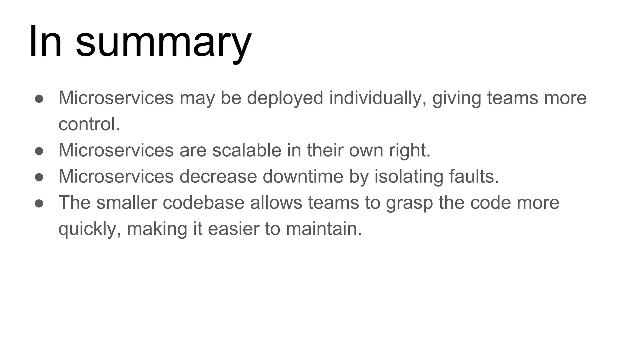 In summary
● Microservices may be deployed individually, giving teams more
control.
● Microservices are scalable in their own right.
● Microservices decrease downtime by isolating faults.
● The smaller codebase allows teams to grasp the code more
quickly, making it easier to maintain.
 
