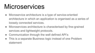 Microservices
● Microservice architecture is a type of service-oriented
architecture in which an application is organised as a series of
loosely connected services.
● Microservices architecture is characterised by fine-grained
services and lightweight protocols.
● Communication through the well defined API’s
● This is a separate Business logic instead of one Problem
statement
 