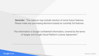 Proprietary + Confidential
Reminder: “This webinar may include mention of some future features.
Please make any purchasing decisions based on currently GA features.
This information is Google confidential information, covered by the terms
of Apigee and Google Cloud Platform License Agreement.”
 