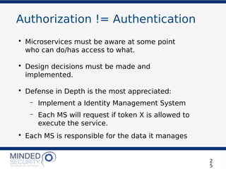 Authorization != Authentication
• Microservices must be aware at some point
who can do/has access to what.
• Design decisions must be made and
implemented.
• Defense in Depth is the most appreciated:
– Implement a Identity Management System
– Each MS will request if token X is allowed to
execute the service.
• Each MS is responsible for the data it manages
2
5
 