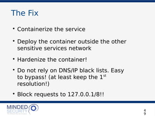The Fix
• Containerize the service
• Deploy the container outside the other
sensitive services network
• Hardenize the container!
• Do not rely on DNS/IP black lists. Easy
to bypass! (at least keep the 1st
resolution!)
• Block requests to 127.0.0.1/8!!
4
9
 
