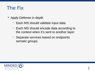 The Fix
• Apply Defense in depth
– Each MS should validate input data
– Each MS should encode data according to
the context when it’s sent to another layer
– Separate services based on endpoints
sematic groups.
5
7
 