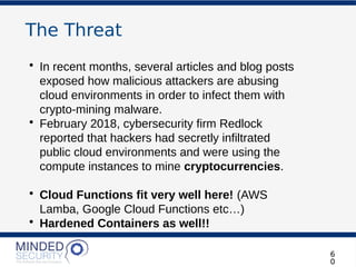 The Threat
• In recent months, several articles and blog posts
exposed how malicious attackers are abusing
cloud environments in order to infect them with
crypto-mining malware.
• February 2018, cybersecurity firm Redlock
reported that hackers had secretly infiltrated
public cloud environments and were using the
compute instances to mine cryptocurrencies.
• Cloud Functions fit very well here! (AWS
Lamba, Google Cloud Functions etc…)
• Hardened Containers as well!!
6
0
 