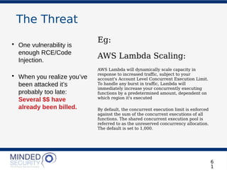 The Threat
6
1
• One vulnerability is
enough RCE/Code
Injection.
• When you realize you’ve
been attacked it’s
probably too late:
Several $$ have
already been billed.
Eg:
AWS Lambda Scaling:
AWS Lambda will dynamically scale capacity in
response to increased trafic, subject to your
account's Account Level Concurrent Execution Limit.
To handle any burst in trafic, Lambda will
immediately increase your concurrently executing
functions by a predetermined amount, dependent on
which region it's executed
By default, the concurrent execution limit is enforced
against the sum of the concurrent executions of all
functions. The shared concurrent execution pool is
referred to as the unreserved concurrency allocation.
The default is set to 1,000.
 