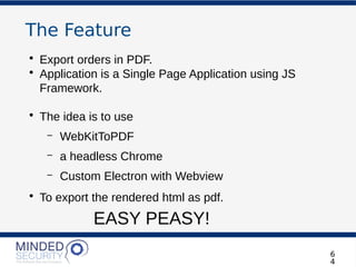 The Feature
• Export orders in PDF.
• Application is a Single Page Application using JS
Framework.
• The idea is to use
– WebKitToPDF
– a headless Chrome
– Custom Electron with Webview
• To export the rendered html as pdf.
EASY PEASY!
6
4
 