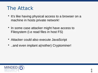 The Attack
• It’s like having physical access to a browser on a
machine in hosts private network!
• In some case attacker might have access to
Filesystem (I.e read files in host FS)
• Attacker could also execute JavaScript
• ..and even implant a(nother) Cryptominer!
6
8
 