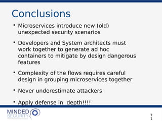 Conclusions
• Microservices introduce new (old)
unexpected security scenarios
• Developers and System architects must
work together to generate ad hoc
containers to mitigate by design dangerous
features
• Complexity of the fows requires careful
design in grouping microservices together
• Never underestimate attackers
• Apply defense in depth!!!!
7
1
 