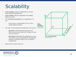 Scalability
9
●
X-axis scaling: scaling an application by running
clones behind a load balancer.
●
Y-axis scaling: splits the application into multiple,
different services.
●
The microservice architecture is an application of Y-
axis.
– Each service is responsible for one or more
closely related functions.
●
Two ways of decomposing the application into services.
– By Action: Verb-based decomposition and
define services that implement a single use case
such as checkout.
– By Context: decompose the application by noun
and create services responsible for all operations
related to a particular entity such as customer
management.
●
Mixed Action+Context works too.
 