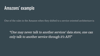 Amazons’ example
One of the rules in the Amazon when they shifted to a service oriented architecture is:
“One may never talk to another services’ data store, one can
only talk to another service through it’s API”
 